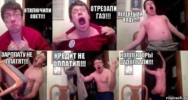 Отключили свет!!! Отрезали газ!!! Перекрыли воду!!! Зарплату не платят!!! Кредит не оплатил!!! Коллекторы задолбали!!!