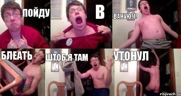 ПОЙДУ В ВАНУЮ!1! БЛЕАТЬ ШТОБ Я ТАМ УТОНУЛ