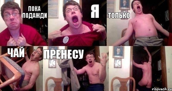 Пока подажди Я Только чай пренесу 