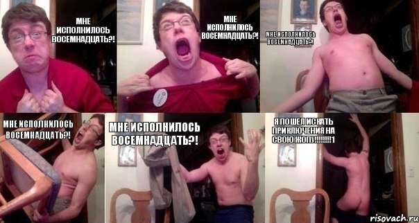мне исполнилось восемнадцать?! мне исполнилось восемнадцать?! мне исполнилось восемнадцать?! мне исполнилось восемнадцать?! мне исполнилось восемнадцать?! я пошел искать приключения на свою жопу!!!!!!!!1