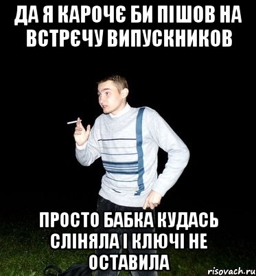 да я карочє би пішов на встрєчу випускников просто бабка кудась сліняла і ключі не оставила