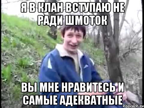 я в клан вступаю не ради шмоток вы мне нравитесь и самые адекватные