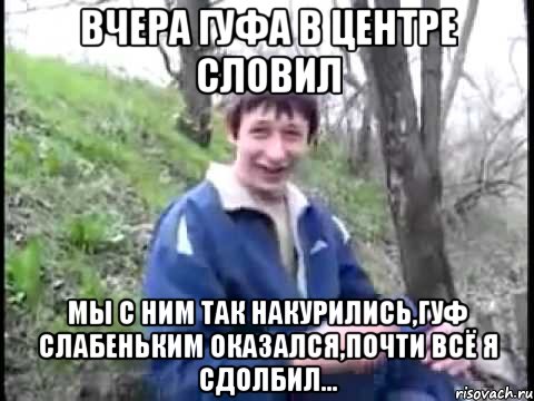 вчера гуфа в центре словил мы с ним так накурились,гуф слабеньким оказался,почти всё я сдолбил...