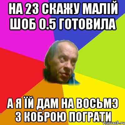 На 23 скажу малiй шоб 0.5 готовила А я їй дам на восьмэ з коброю пограти