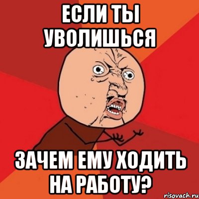 если ты уволишься зачем ЕМУ ходить на работу?, Мем Почему