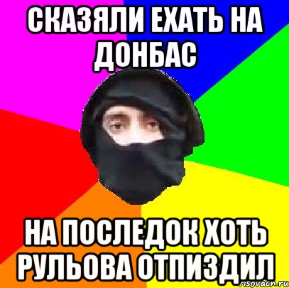 сказяли ехать на донбас на последок хоть Рульова отпиздил