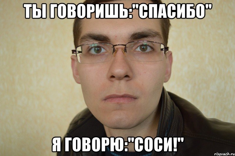 ты говоришь:"Спасибо" я говорю:"Соси!"