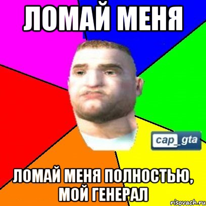 Ломай меня Ломай меня полностью, мой генерал