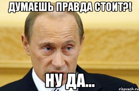 ДУМАЕШЬ ПРАВДА СТОИТ?! НУ ДА..., Мем путин