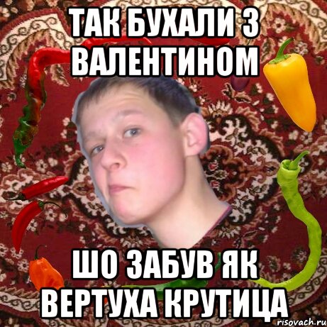 Так бухали з Валентином Шо забув як вертуха крутица