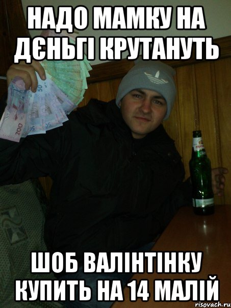 надо мамку на дєньгі крутануть шоб валінтінку купить на 14 малій