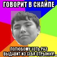 Говорит в скайпе Полюбому хоть раз выдавит из себя отрыжку!