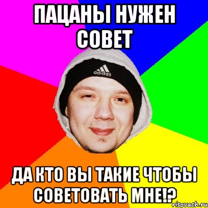 Пацаны нужен совет Да кто вы такие чтобы советовать мне!?