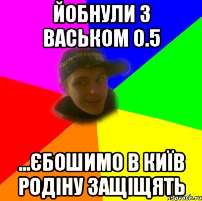 Йобнули з васьком 0.5 ...єбошимо в київ родіну защіщять