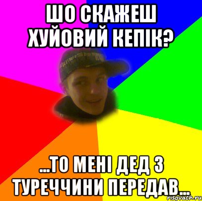 шо скажеш хуйовий кепік? ...то мені дед з туреччини передав...