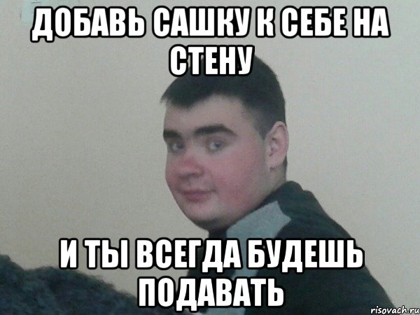 ДОБАВЬ САШКУ к СЕБЕ НА СТЕНУ И ТЫ ВСЕГДА БУДЕШЬ ПОДАВАТЬ