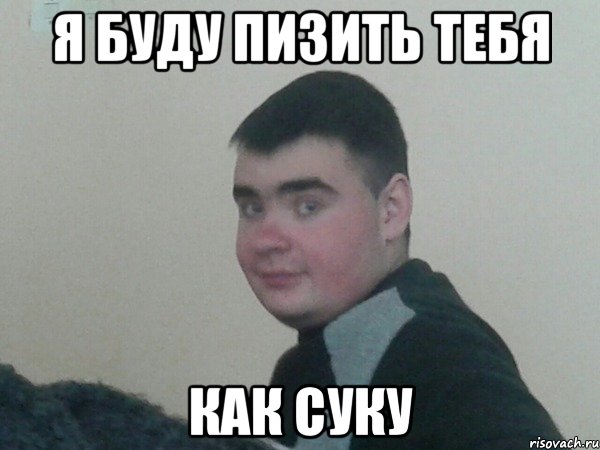 я буду пизить тебя как суку