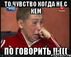 То чувство когда не с кем По говорить !!:(((