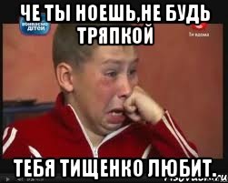 Че ты ноешь,не будь тряпкой Тебя Тищенко любит.