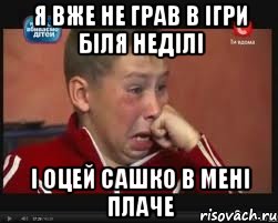 Я вже не грав в ігри біля неділі І оцей сашко в мені плаче