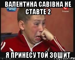 Валентина Савівна не ставте 2 я принесу той зошит