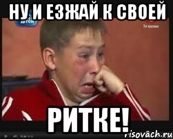 ну и езжай к своей РИТКЕ!