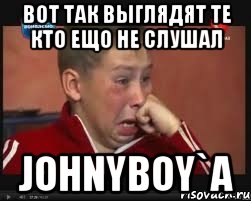 Вот так выглядят те кто ещо не слушал Johnyboy`a