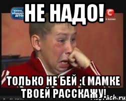 не надо! только не бей :( мамке твоей расскажу!