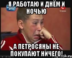 я работаю и днём и ночью а петросяны не покупают ничего!