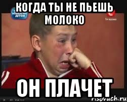Когда ты не пьешь молоко Он плачет