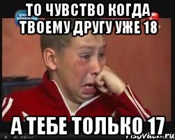 то чувство когда твоему другу уже 18 а тебе только 17