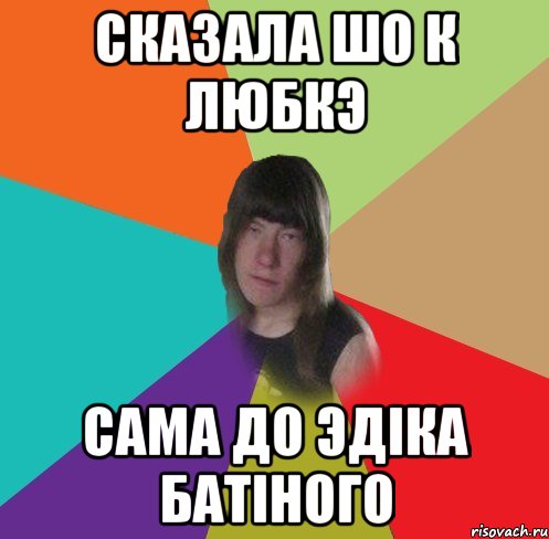 сказала шо к любкэ сама до эдіка батіного