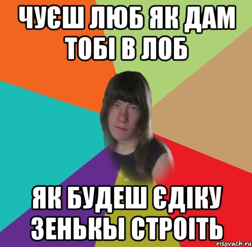 чуєш люб як дам тобі в лоб як будеш єдіку зенькы строіть