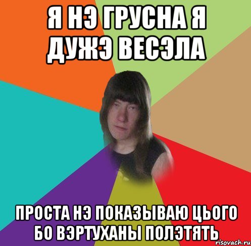 я нэ грусна я дужэ весэла проста нэ показываю цього бо вэртуханы полэтять