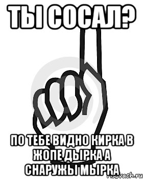 ты сосал? По тебе видно кирка в жопе дырка а снаружы Мырка