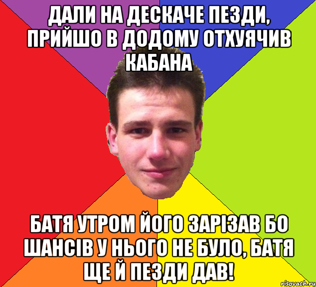 Дали на дескаче пезди, прийшо в додому отхуячив кабана батя утром його зарізав бо шансів у нього не було, батя ще й пезди дав!