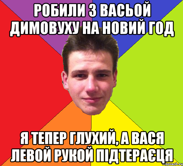 Робили з васьой димовуху на Новий год Я тепер глухий, а вася левой рукой підтераєця