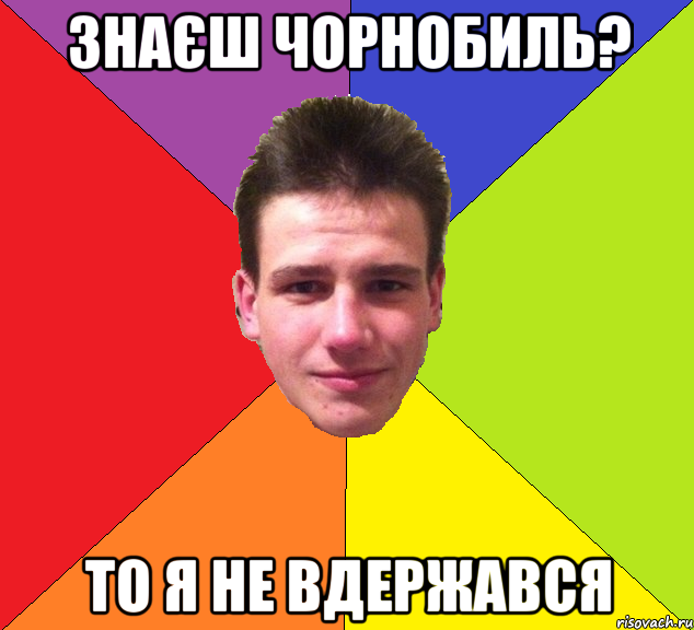Знаєш чорнобиль? то я не вдержався