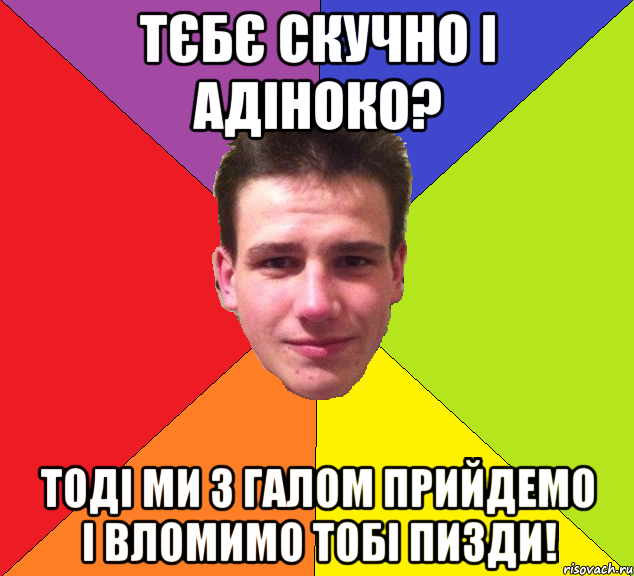 тєбє скучно і адіноко? тоді ми з галом прийдемо і вломимо тобі пизди!
