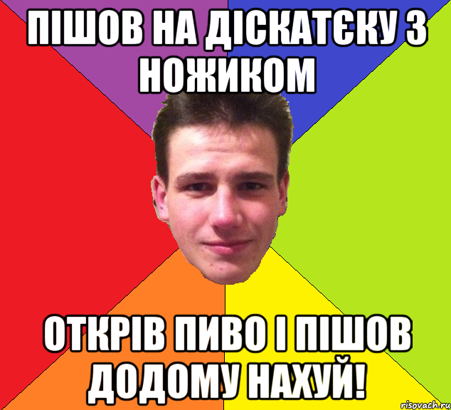 пішов на діскатєку з ножиком открів пиво і пішов додому нахуй!