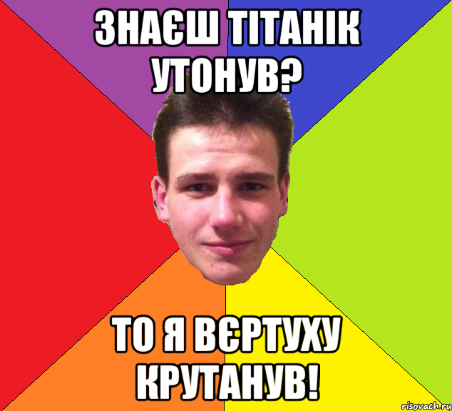 знаєш тітанік утонув? то я вєртуху крутанув!