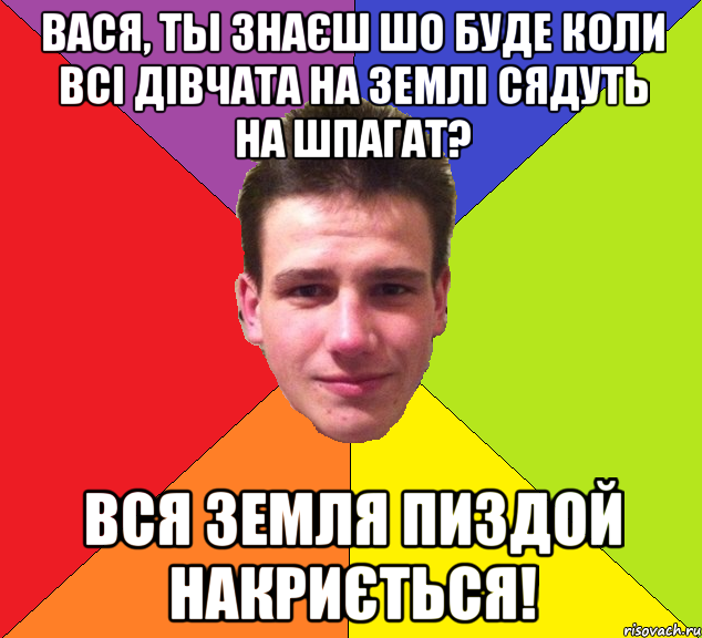 вася, ты знаєш шо буде коли всі дівчата на землі сядуть на шпагат? вся земля пиздой накриється!
