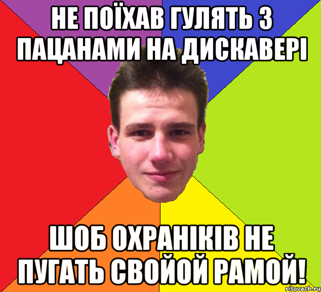 не поїхав гулять з пацанами на дискавері шоб охраніків не пугать свойой рамой!