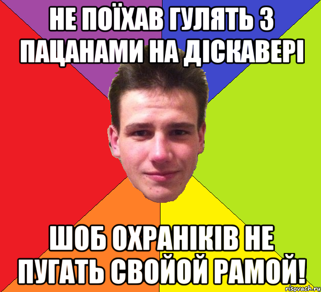 не поїхав гулять з пацанами на діскавері шоб охраніків не пугать свойой рамой!