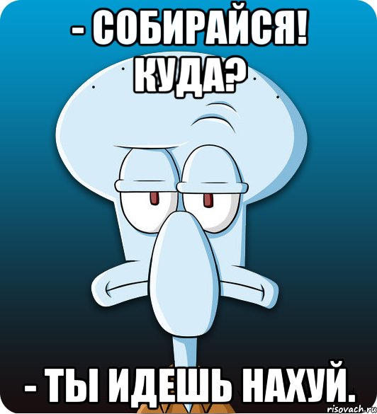 - Собирайся! Куда? - Ты идешь нахуй., Мем Сквидвард