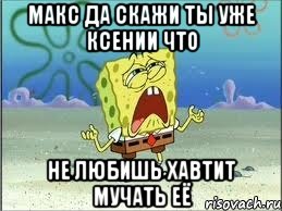 Макс да скажи ты уже Ксении что не любишь хавтит мучать её, Мем Спанч Боб плачет