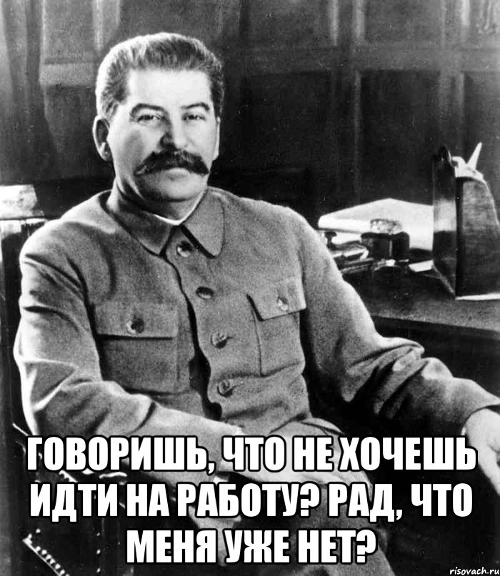  Говоришь, что не хочешь идти на работу? Рад, что меня уже нет?, Мем  иосиф сталин