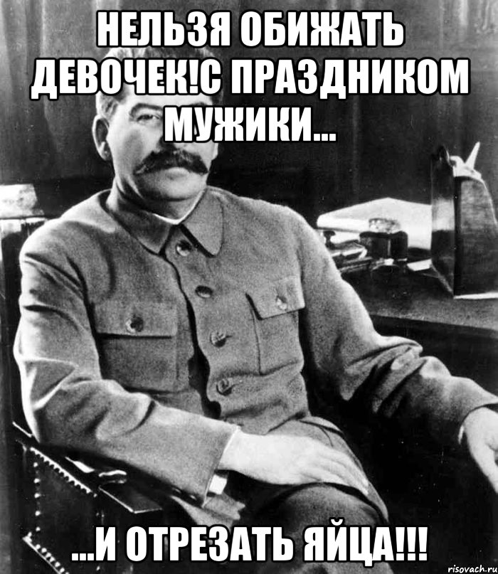 Нельзя обижать девочек!С праздником мужики... ...и отрезать яйца!!!, Мем  иосиф сталин
