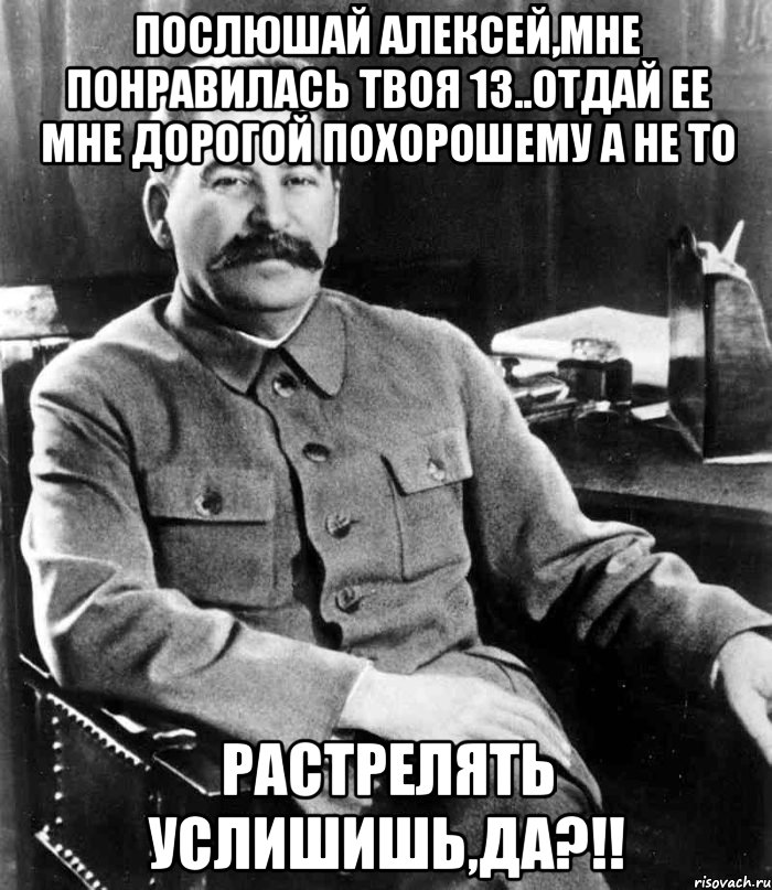Послюшай Алексей,мне понравилась твоя 13..отдай ее мне дорогой похорошему а не то растрелять услишишь,да?!!, Мем  иосиф сталин