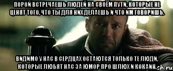 Порой встречаешь людей на своём пути, которые не ценят того, что ты для них делаешь и что им говоришь. Видимо у нас в сердцах остаются только те люди, которые любят нас за юмор про шлюх и кокаин.